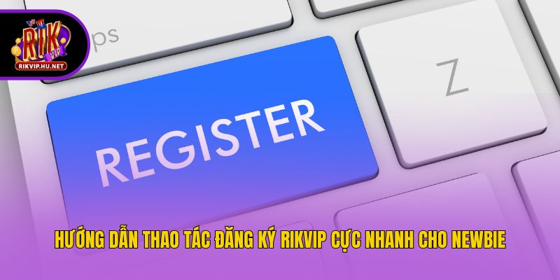 Hướng dẫn thao tác đăng ký Rikvip cực nhanh cho newbie